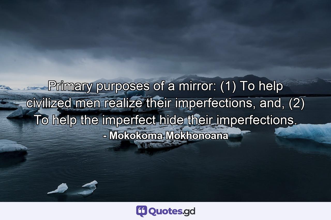 Primary purposes of a mirror: (1) To help civilized men realize their imperfections, and, (2) To help the imperfect hide their imperfections. - Quote by Mokokoma Mokhonoana