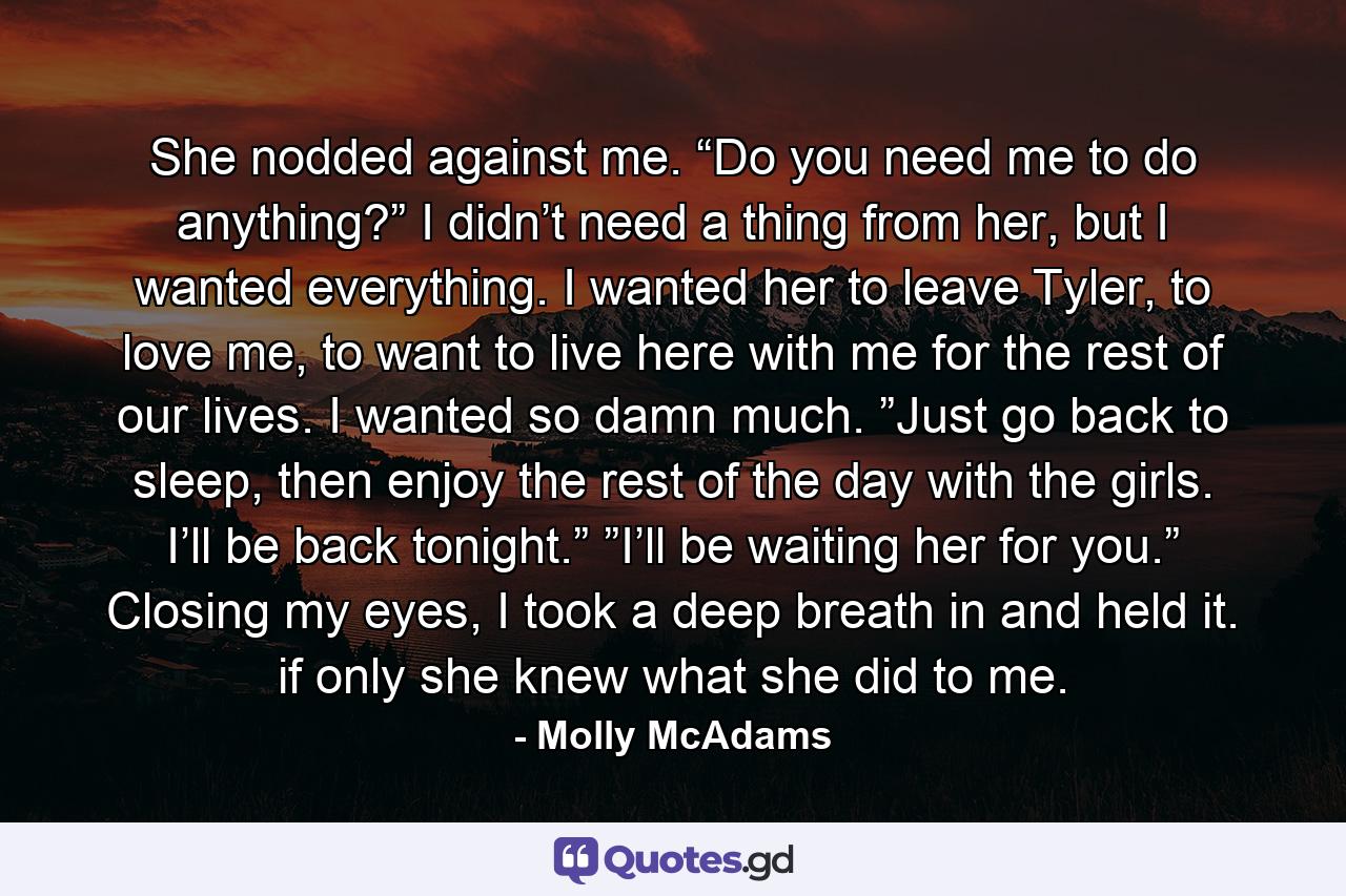 She nodded against me. “Do you need me to do anything?” I didn’t need a thing from her, but I wanted everything. I wanted her to leave Tyler, to love me, to want to live here with me for the rest of our lives. I wanted so damn much. ”Just go back to sleep, then enjoy the rest of the day with the girls. I’ll be back tonight.” ”I’ll be waiting her for you.” Closing my eyes, I took a deep breath in and held it. if only she knew what she did to me. - Quote by Molly McAdams