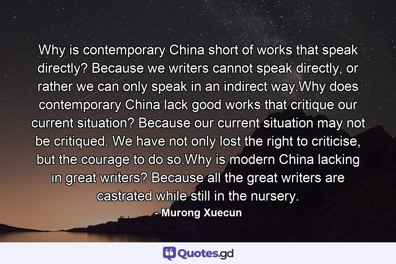 Why is contemporary China short of works that speak directly? Because we writers cannot speak directly, or rather we can only speak in an indirect way.Why does contemporary China lack good works that critique our current situation? Because our current situation may not be critiqued. We have not only lost the right to criticise, but the courage to do so.Why is modern China lacking in great writers? Because all the great writers are castrated while still in the nursery. - Quote by Murong Xuecun