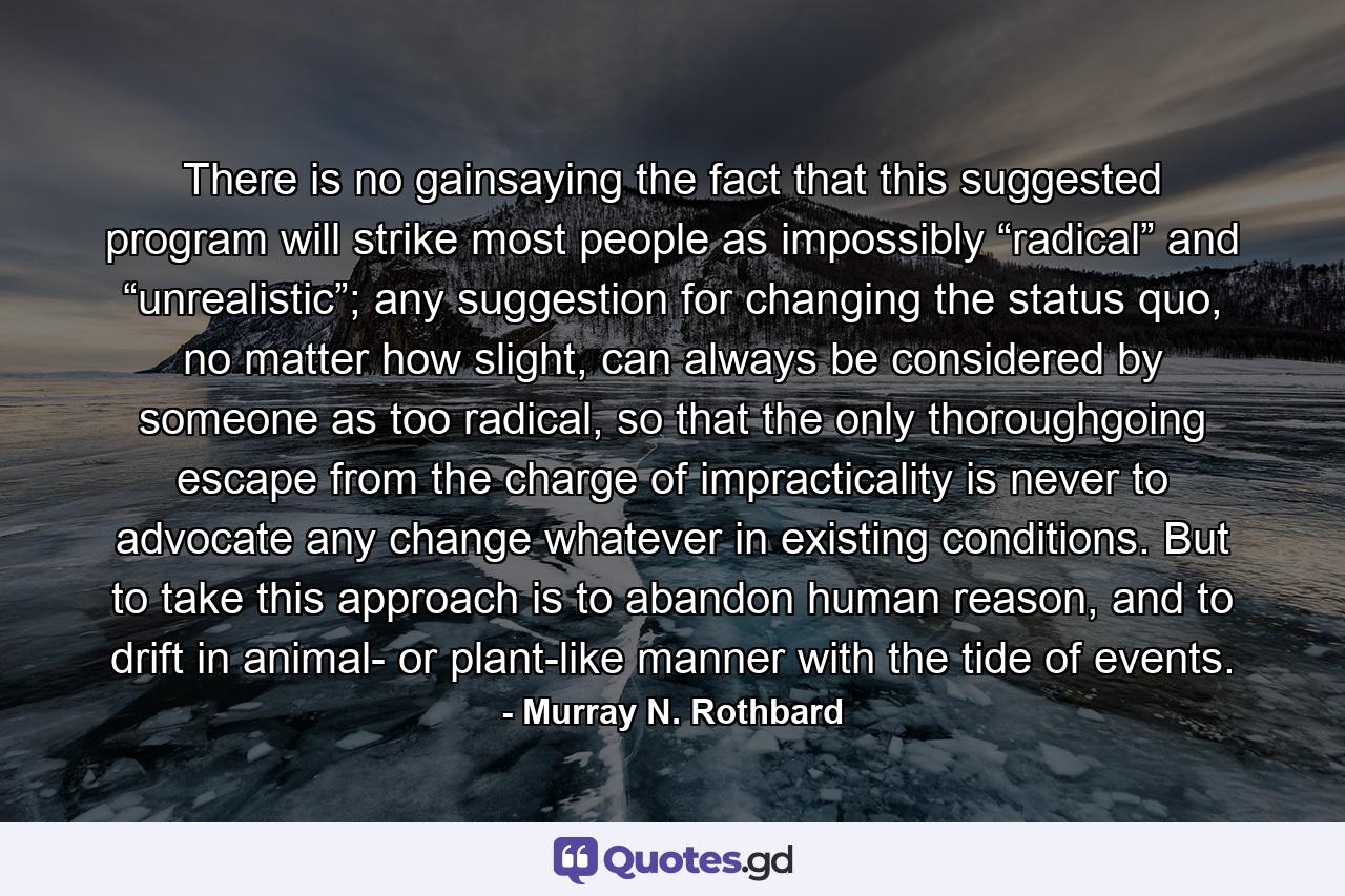 There is no gainsaying the fact that this suggested program will strike most people as impossibly “radical” and “unrealistic”; any suggestion for changing the status quo, no matter how slight, can always be considered by someone as too radical, so that the only thoroughgoing escape from the charge of impracticality is never to advocate any change whatever in existing conditions. But to take this approach is to abandon human reason, and to drift in animal- or plant-like manner with the tide of events. - Quote by Murray N. Rothbard