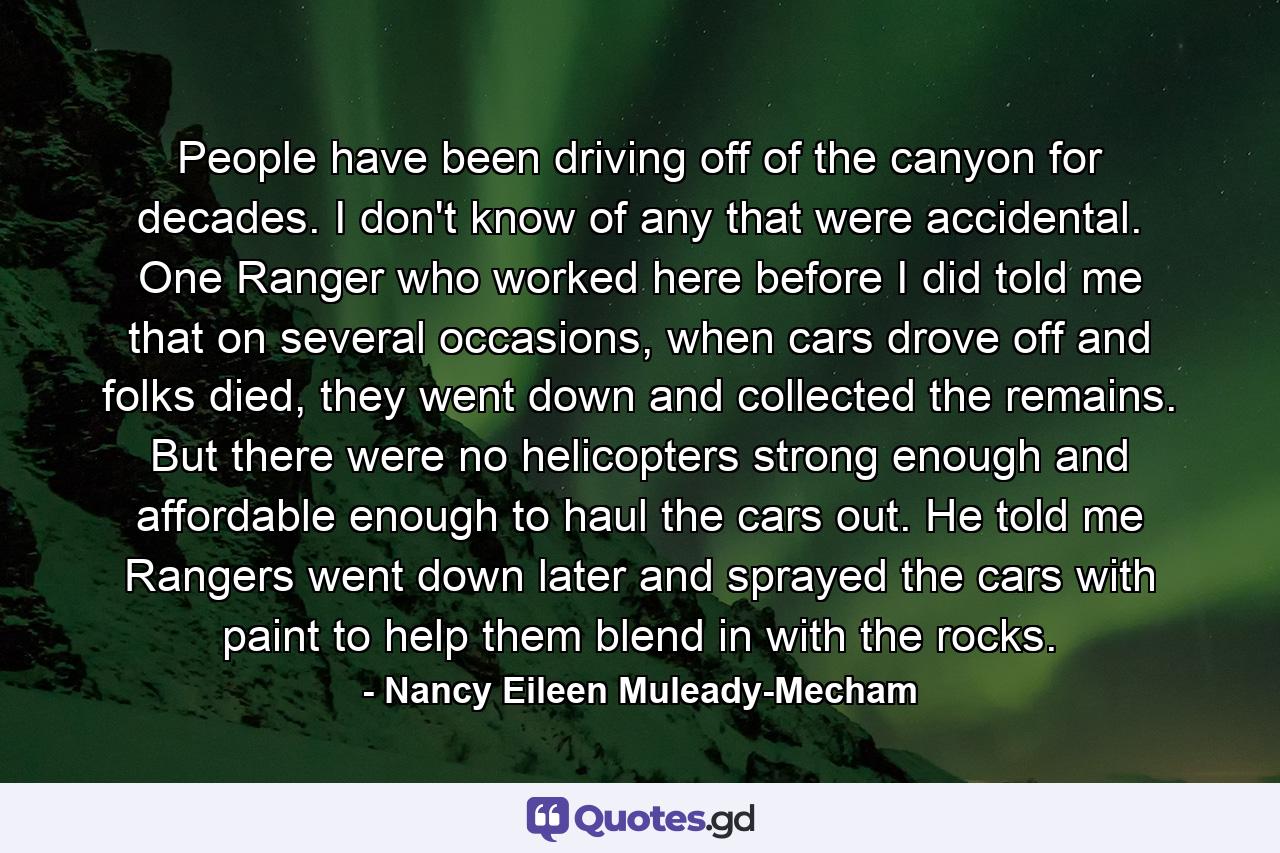 People have been driving off of the canyon for decades. I don't know of any that were accidental. One Ranger who worked here before I did told me that on several occasions, when cars drove off and folks died, they went down and collected the remains. But there were no helicopters strong enough and affordable enough to haul the cars out. He told me Rangers went down later and sprayed the cars with paint to help them blend in with the rocks. - Quote by Nancy Eileen Muleady-Mecham