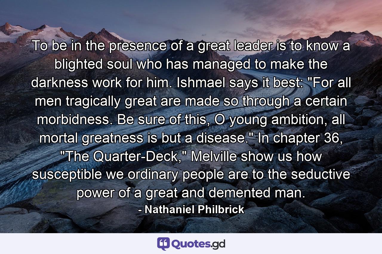 To be in the presence of a great leader is to know a blighted soul who has managed to make the darkness work for him. Ishmael says it best: 