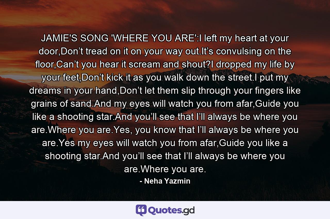 JAMIE'S SONG 'WHERE YOU ARE':I left my heart at your door,Don’t tread on it on your way out.It’s convulsing on the floor,Can’t you hear it scream and shout?I dropped my life by your feet,Don’t kick it as you walk down the street.I put my dreams in your hand,Don’t let them slip through your fingers like grains of sand.And my eyes will watch you from afar,Guide you like a shooting star.And you’ll see that I’ll always be where you are.Where you are.Yes, you know that I’ll always be where you are.Yes my eyes will watch you from afar,Guide you like a shooting star.And you’ll see that I’ll always be where you are.Where you are. - Quote by Neha Yazmin