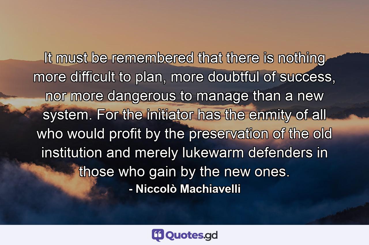 It must be remembered that there is nothing more difficult to plan, more doubtful of success, nor more dangerous to manage than a new system. For the initiator has the enmity of all who would profit by the preservation of the old institution and merely lukewarm defenders in those who gain by the new ones. - Quote by Niccolò Machiavelli