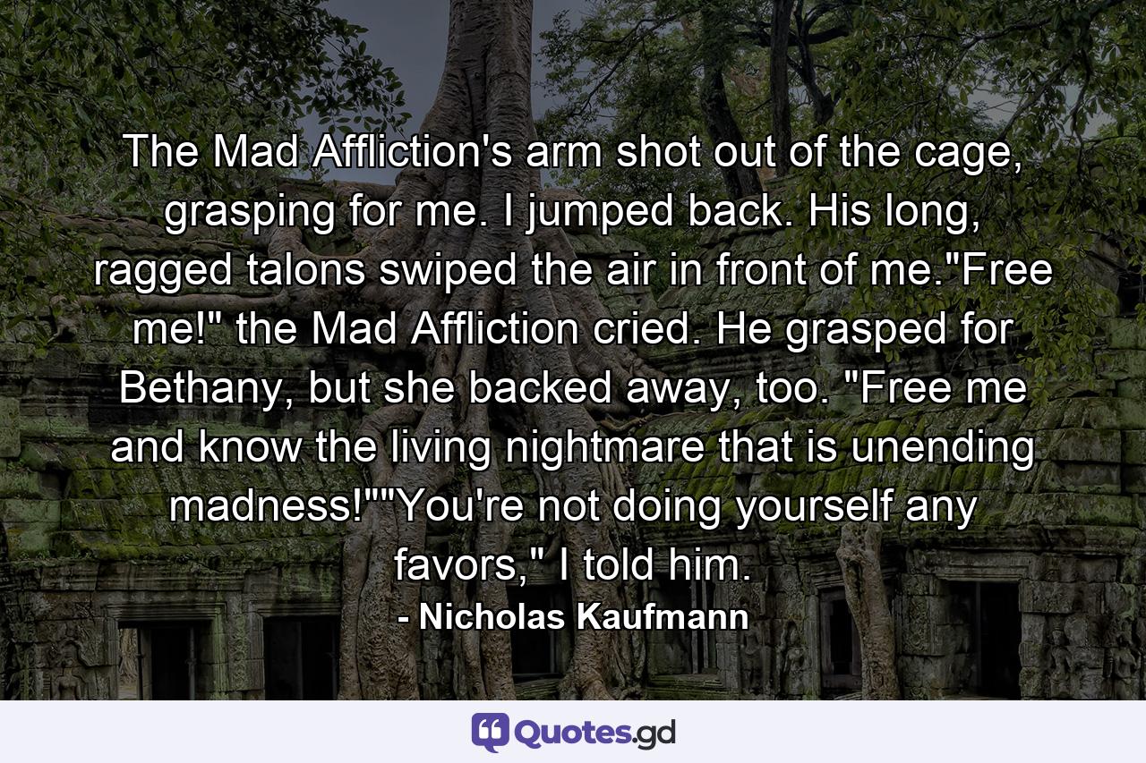 The Mad Affliction's arm shot out of the cage, grasping for me. I jumped back. His long, ragged talons swiped the air in front of me.