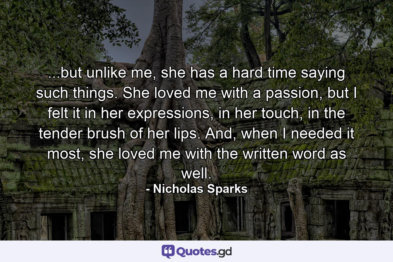 ...but unlike me, she has a hard time saying such things. She loved me with a passion, but I felt it in her expressions, in her touch, in the tender brush of her lips. And, when I needed it most, she loved me with the written word as well. - Quote by Nicholas Sparks