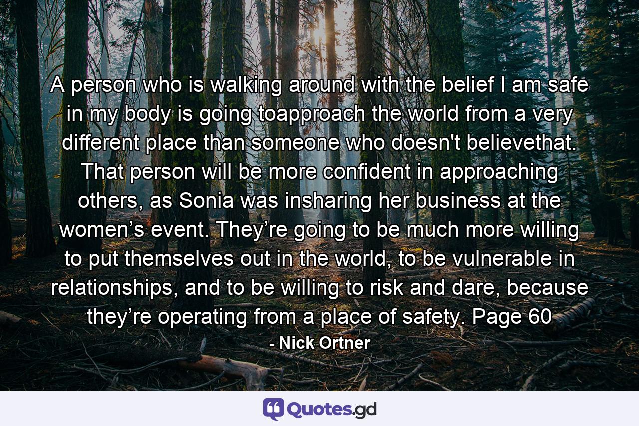 A person who is walking around with the belief I am safe in my body is going toapproach the world from a very different place than someone who doesn't believethat. That person will be more confident in approaching others, as Sonia was insharing her business at the women’s event. They’re going to be much more willing to put themselves out in the world, to be vulnerable in relationships, and to be willing to risk and dare, because they’re operating from a place of safety. Page 60 - Quote by Nick Ortner