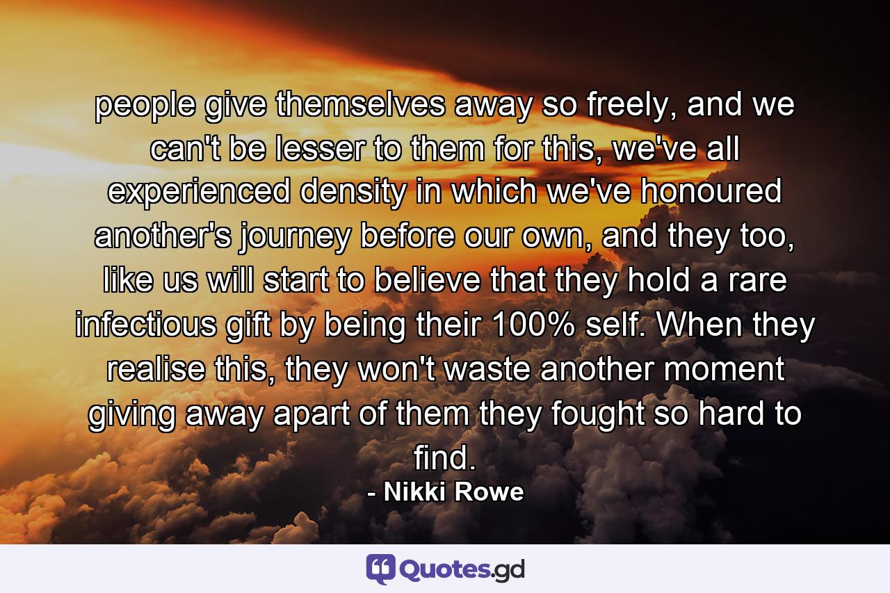 people give themselves away so freely, and we can't be lesser to them for this, we've all experienced density in which we've honoured another's journey before our own, and they too, like us will start to believe that they hold a rare infectious gift by being their 100% self. When they realise this, they won't waste another moment giving away apart of them they fought so hard to find. - Quote by Nikki Rowe