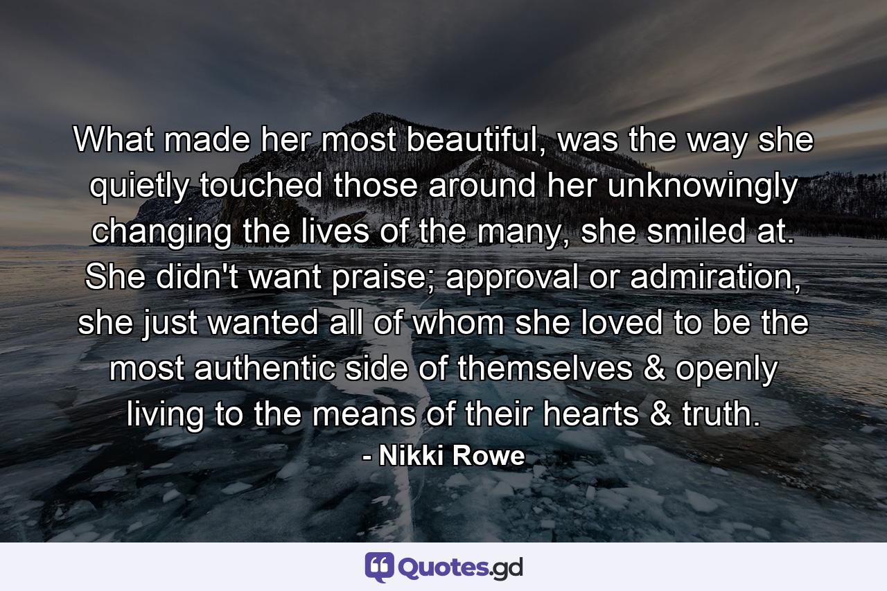 What made her most beautiful, was the way she quietly touched those around her unknowingly changing the lives of the many, she smiled at. She didn't want praise; approval or admiration, she just wanted all of whom she loved to be the most authentic side of themselves & openly living to the means of their hearts & truth. - Quote by Nikki Rowe