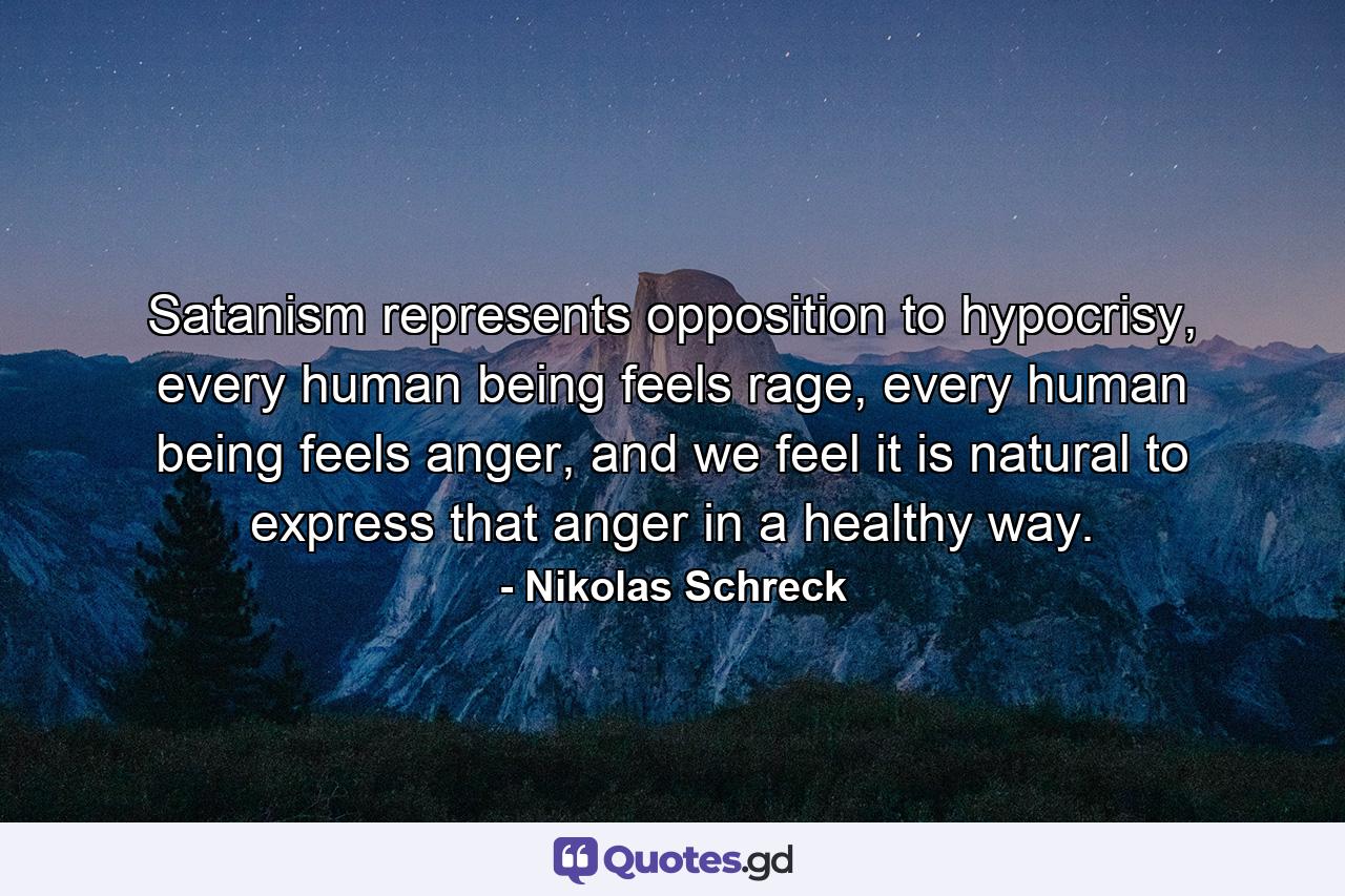 Satanism represents opposition to hypocrisy, every human being feels rage, every human being feels anger, and we feel it is natural to express that anger in a healthy way. - Quote by Nikolas Schreck