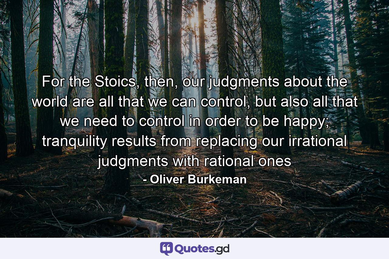 For the Stoics, then, our judgments about the world are all that we can control, but also all that we need to control in order to be happy; tranquility results from replacing our irrational judgments with rational ones - Quote by Oliver Burkeman