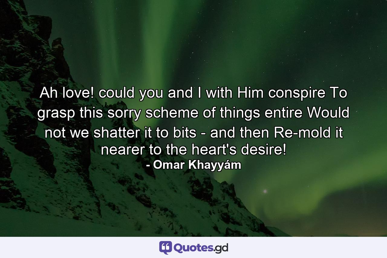 Ah love! could you and I with Him conspire To grasp this sorry scheme of things entire  Would not we shatter it to bits - and then Re-mold it nearer to the heart's desire! - Quote by Omar Khayyám