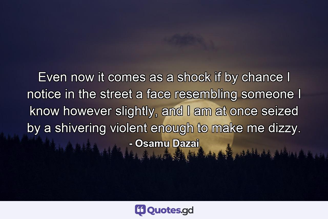 Even now it comes as a shock if by chance I notice in the street a face resembling someone I know however slightly, and I am at once seized by a shivering violent enough to make me dizzy. - Quote by Osamu Dazai