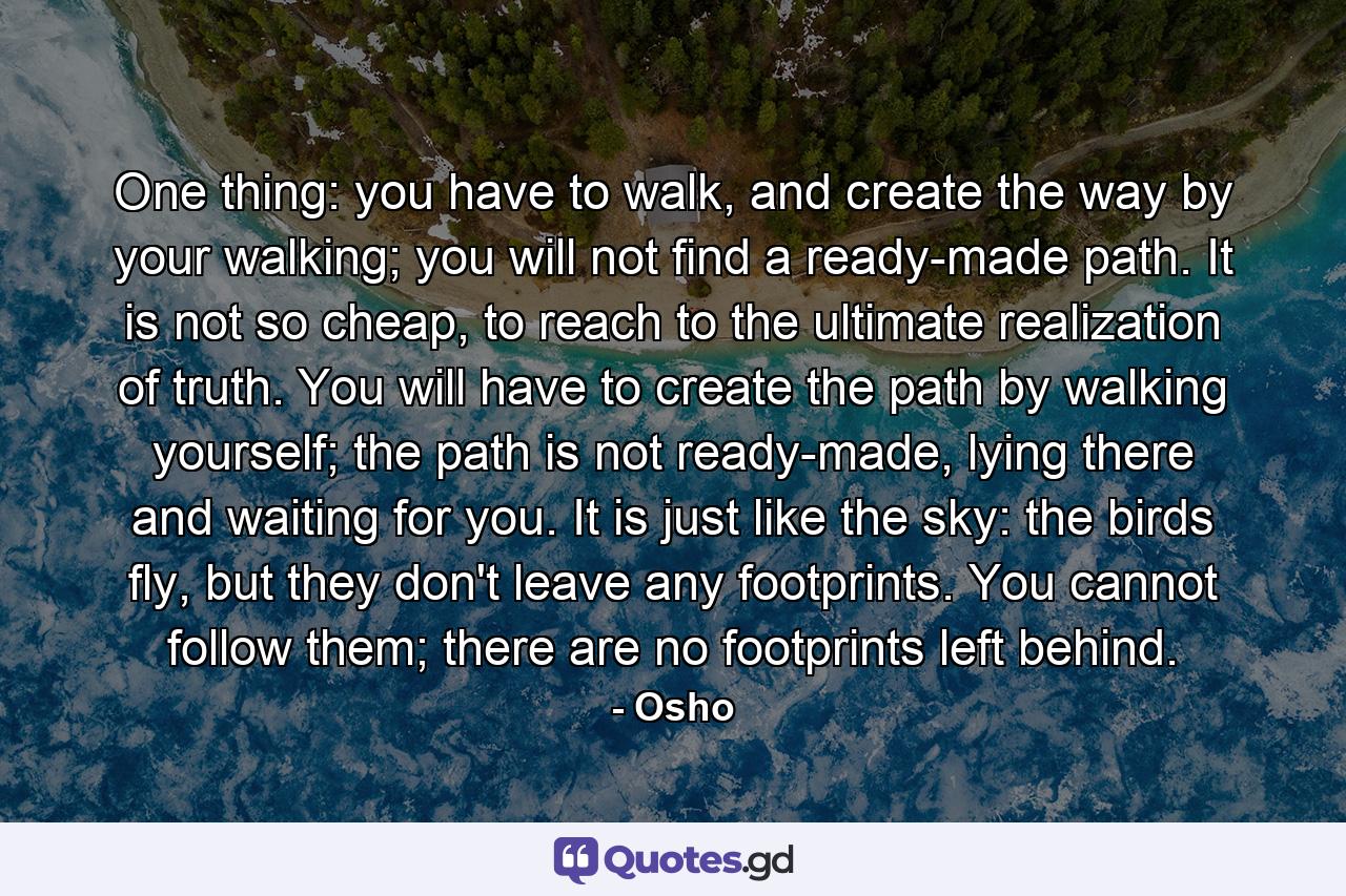 One thing: you have to walk, and create the way by your walking; you will not find a ready-made path. It is not so cheap, to reach to the ultimate realization of truth. You will have to create the path by walking yourself; the path is not ready-made, lying there and waiting for you. It is just like the sky: the birds fly, but they don't leave any footprints. You cannot follow them; there are no footprints left behind. - Quote by Osho