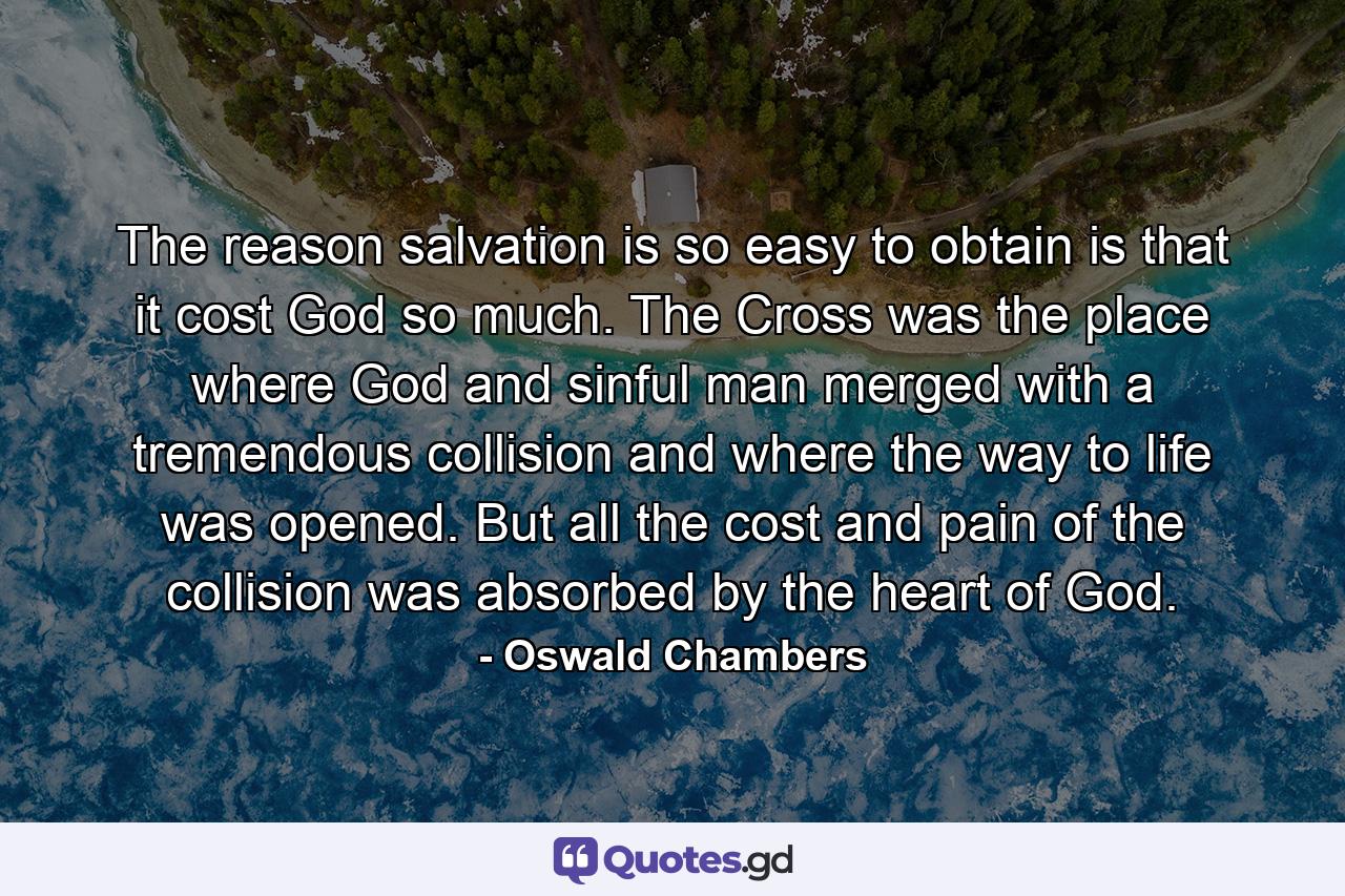 The reason salvation is so easy to obtain is that it cost God so much. The Cross was the place where God and sinful man merged with a tremendous collision and where the way to life was opened. But all the cost and pain of the collision was absorbed by the heart of God. - Quote by Oswald Chambers