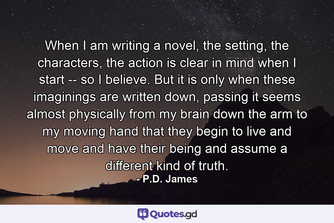 When I am writing a novel, the setting, the characters, the action is clear in mind when I start -- so I believe. But it is only when these imaginings are written down, passing it seems almost physically from my brain down the arm to my moving hand that they begin to live and move and have their being and assume a different kind of truth. - Quote by P.D. James