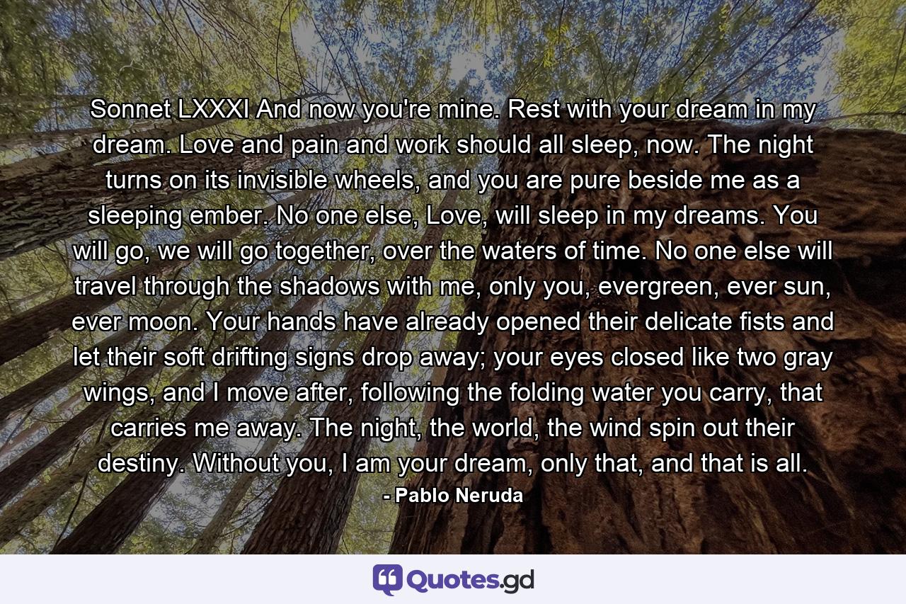 Sonnet LXXXI And now you're mine. Rest with your dream in my dream. Love and pain and work should all sleep, now. The night turns on its invisible wheels, and you are pure beside me as a sleeping ember. No one else, Love, will sleep in my dreams. You will go, we will go together, over the waters of time. No one else will travel through the shadows with me, only you, evergreen, ever sun, ever moon. Your hands have already opened their delicate fists and let their soft drifting signs drop away; your eyes closed like two gray wings, and I move after, following the folding water you carry, that carries me away. The night, the world, the wind spin out their destiny. Without you, I am your dream, only that, and that is all. - Quote by Pablo Neruda