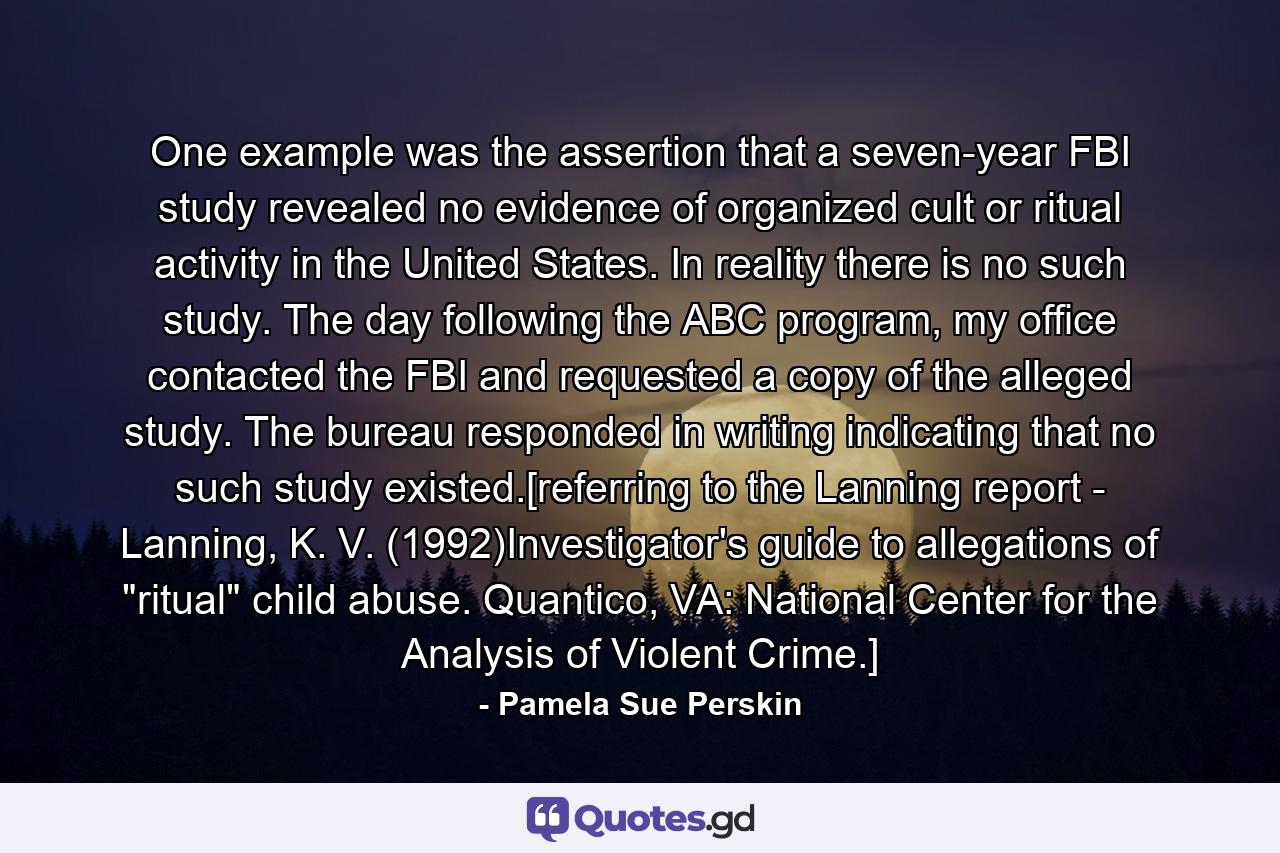 One example was the assertion that a seven-year FBI study revealed no evidence of organized cult or ritual activity in the United States. In reality there is no such study. The day following the ABC program, my office contacted the FBI and requested a copy of the alleged study. The bureau responded in writing indicating that no such study existed.[referring to the Lanning report - Lanning, K. V. (1992)Investigator's guide to allegations of 