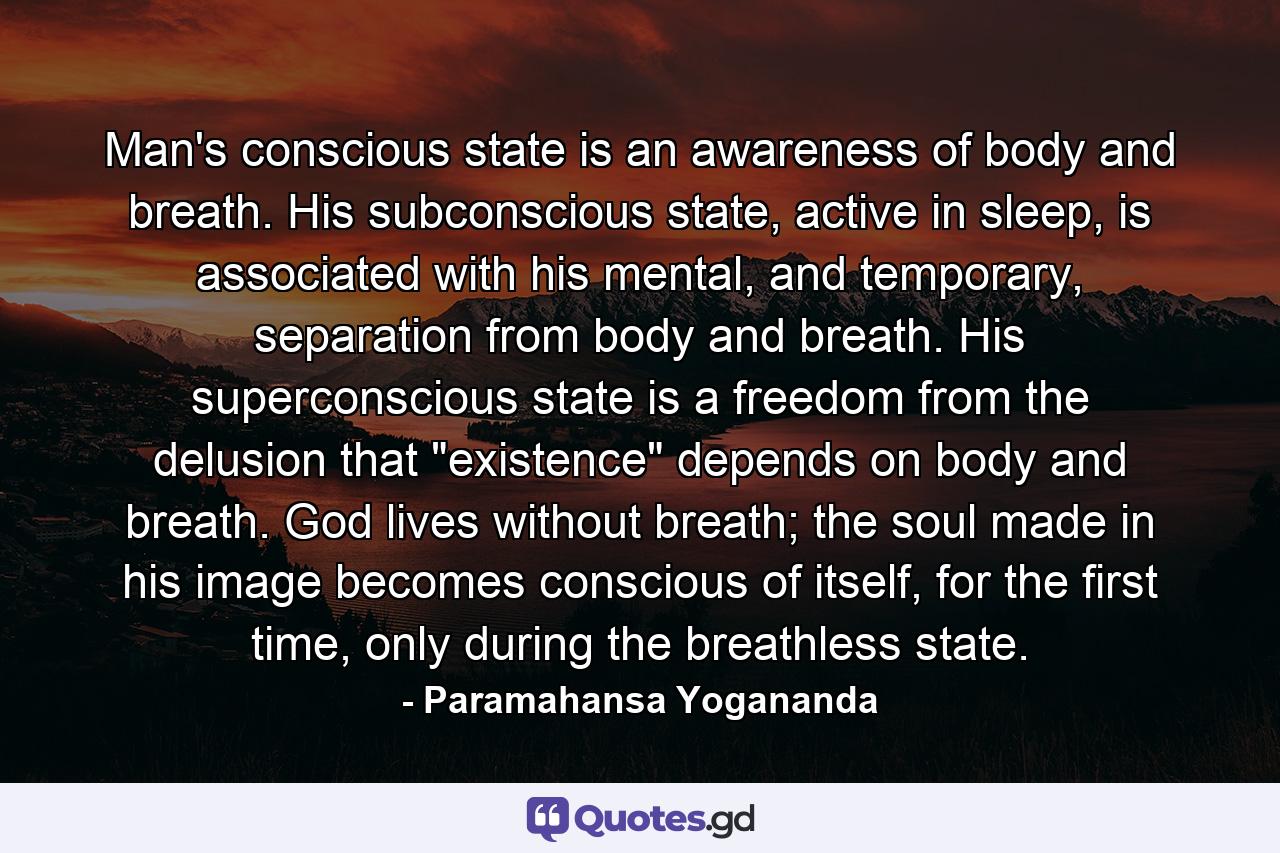 Man's conscious state is an awareness of body and breath. His subconscious state, active in sleep, is associated with his mental, and temporary, separation from body and breath. His superconscious state is a freedom from the delusion that 