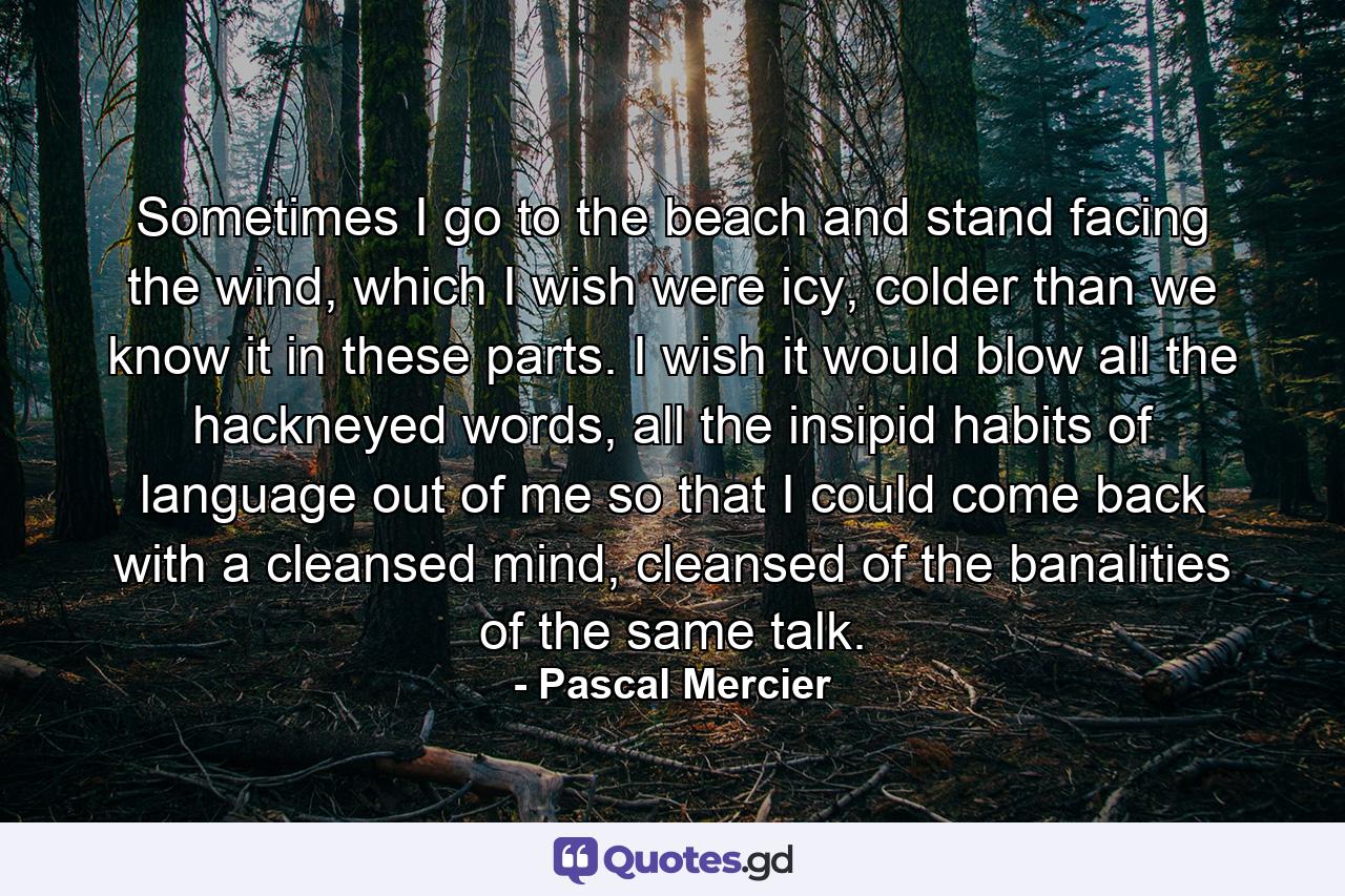 Sometimes I go to the beach and stand facing the wind, which I wish were icy, colder than we know it in these parts. I wish it would blow all the hackneyed words, all the insipid habits of language out of me so that I could come back with a cleansed mind, cleansed of the banalities of the same talk. - Quote by Pascal Mercier