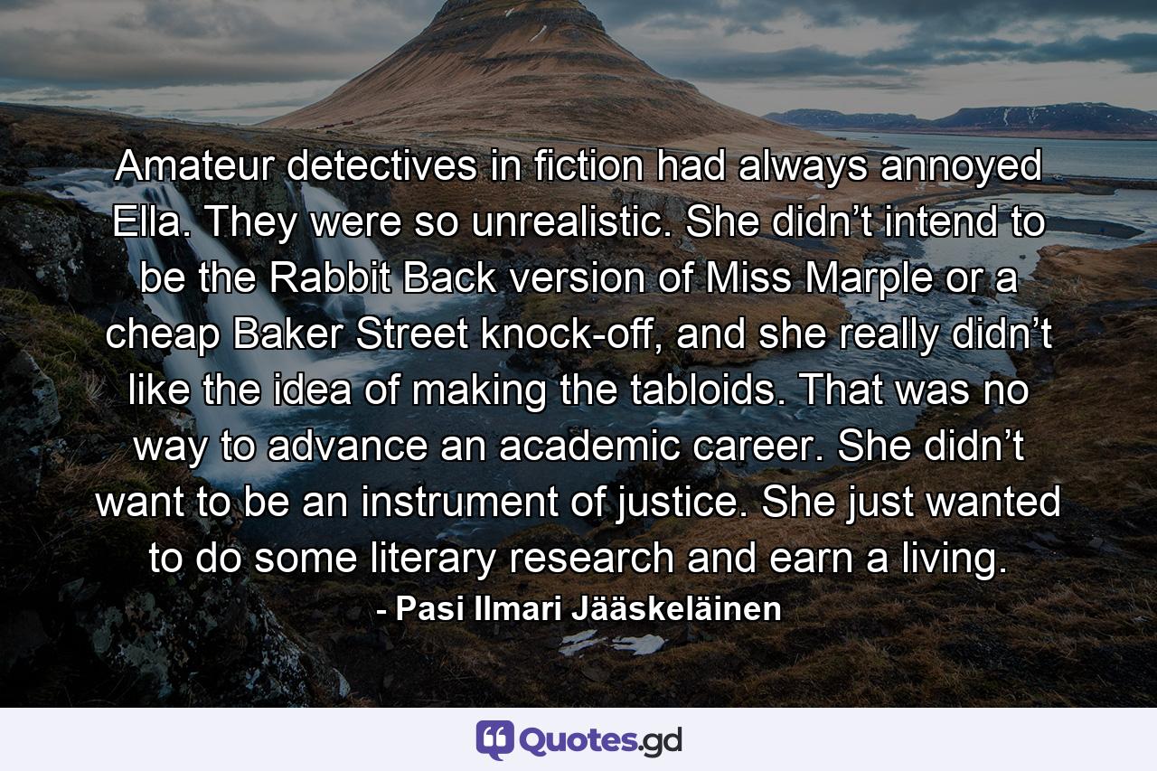 Amateur detectives in fiction had always annoyed Ella. They were so unrealistic. She didn’t intend to be the Rabbit Back version of Miss Marple or a cheap Baker Street knock-off, and she really didn’t like the idea of making the tabloids. That was no way to advance an academic career. She didn’t want to be an instrument of justice. She just wanted to do some literary research and earn a living. - Quote by Pasi Ilmari Jääskeläinen