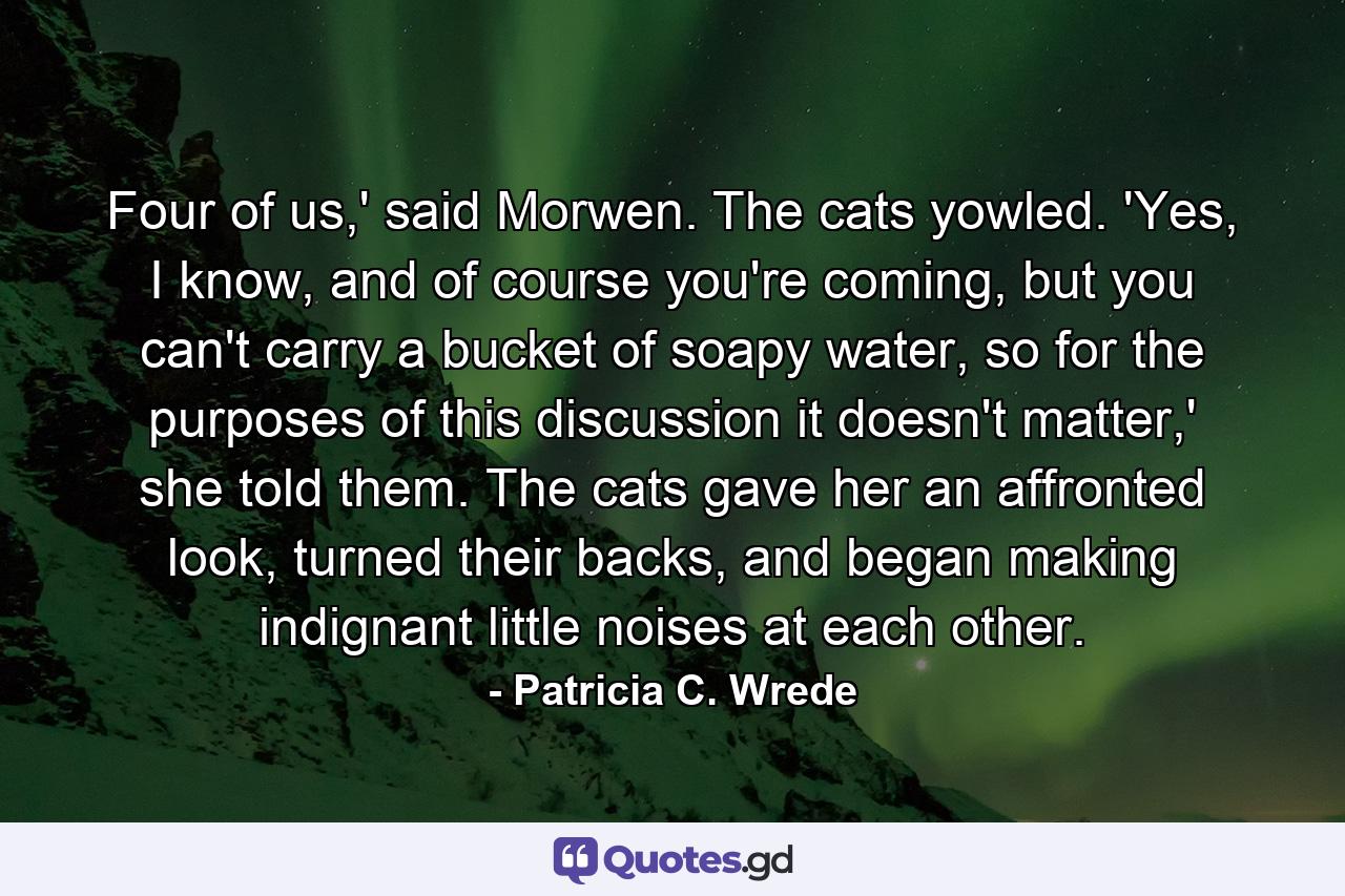 Four of us,' said Morwen. The cats yowled. 'Yes, I know, and of course you're coming, but you can't carry a bucket of soapy water, so for the purposes of this discussion it doesn't matter,' she told them. The cats gave her an affronted look, turned their backs, and began making indignant little noises at each other. - Quote by Patricia C. Wrede