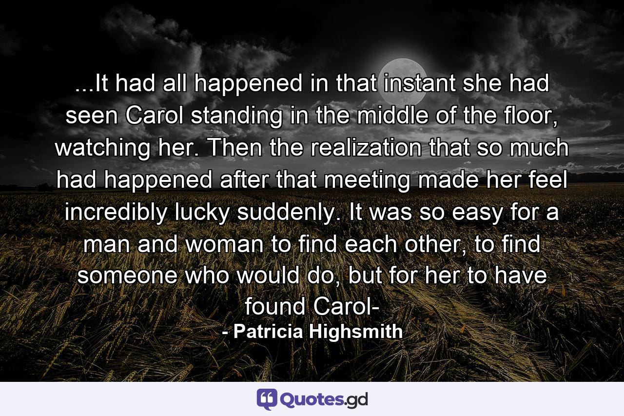 ...It had all happened in that instant she had seen Carol standing in the middle of the floor, watching her. Then the realization that so much had happened after that meeting made her feel incredibly lucky suddenly. It was so easy for a man and woman to find each other, to find someone who would do, but for her to have found Carol- - Quote by Patricia Highsmith