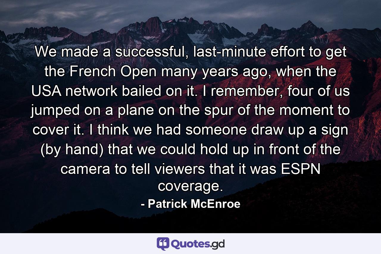 We made a successful, last-minute effort to get the French Open many years ago, when the USA network bailed on it. I remember, four of us jumped on a plane on the spur of the moment to cover it. I think we had someone draw up a sign (by hand) that we could hold up in front of the camera to tell viewers that it was ESPN coverage. - Quote by Patrick McEnroe