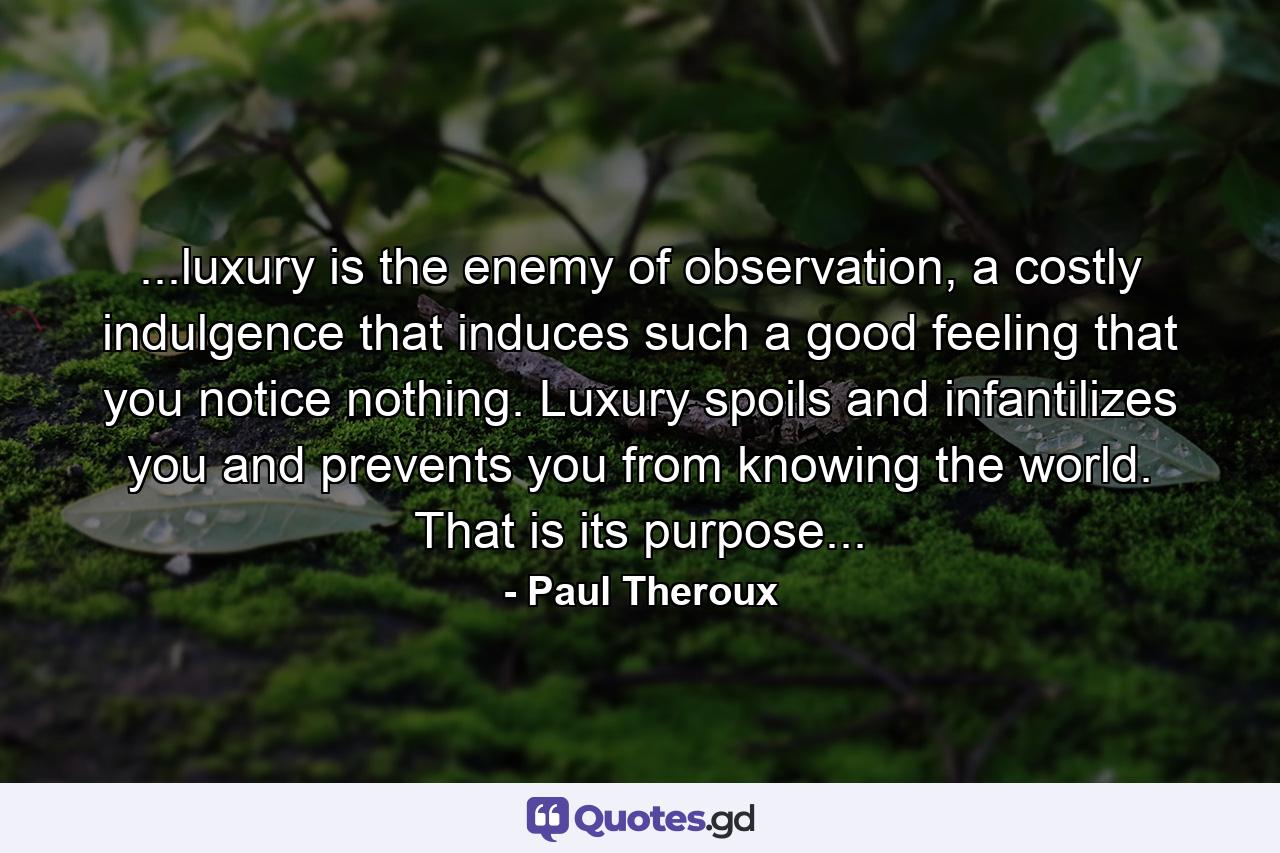 ...luxury is the enemy of observation, a costly indulgence that induces such a good feeling that you notice nothing. Luxury spoils and infantilizes you and prevents you from knowing the world. That is its purpose... - Quote by Paul Theroux