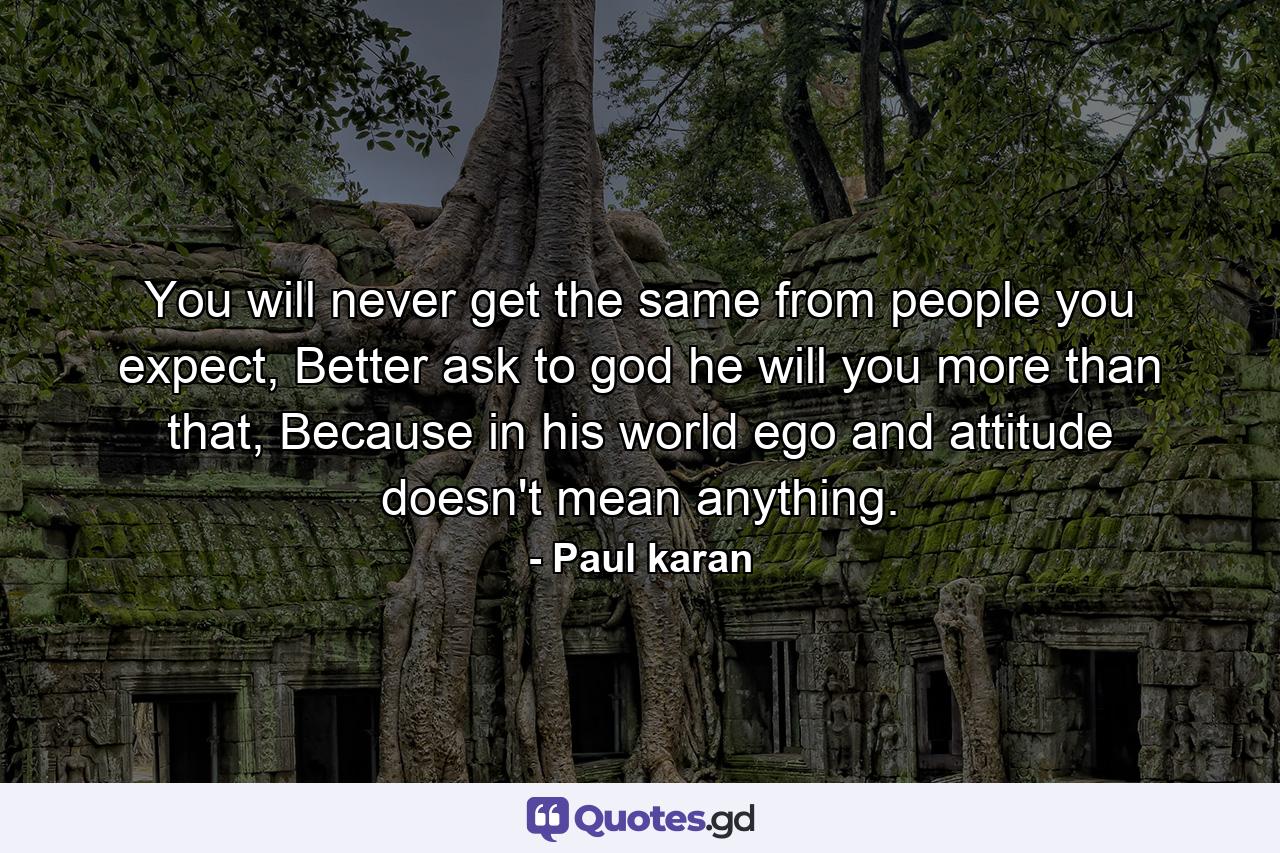 You will never get the same from people you expect, Better ask to god he will you more than that, Because in his world ego and attitude doesn't mean anything. - Quote by Paul karan