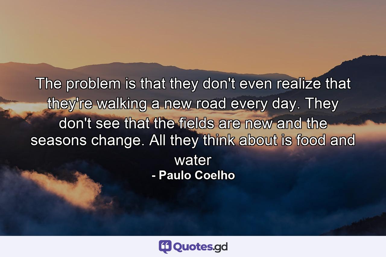 The problem is that they don't even realize that they're walking a new road every day. They don't see that the fields are new and the seasons change. All they think about is food and water - Quote by Paulo Coelho