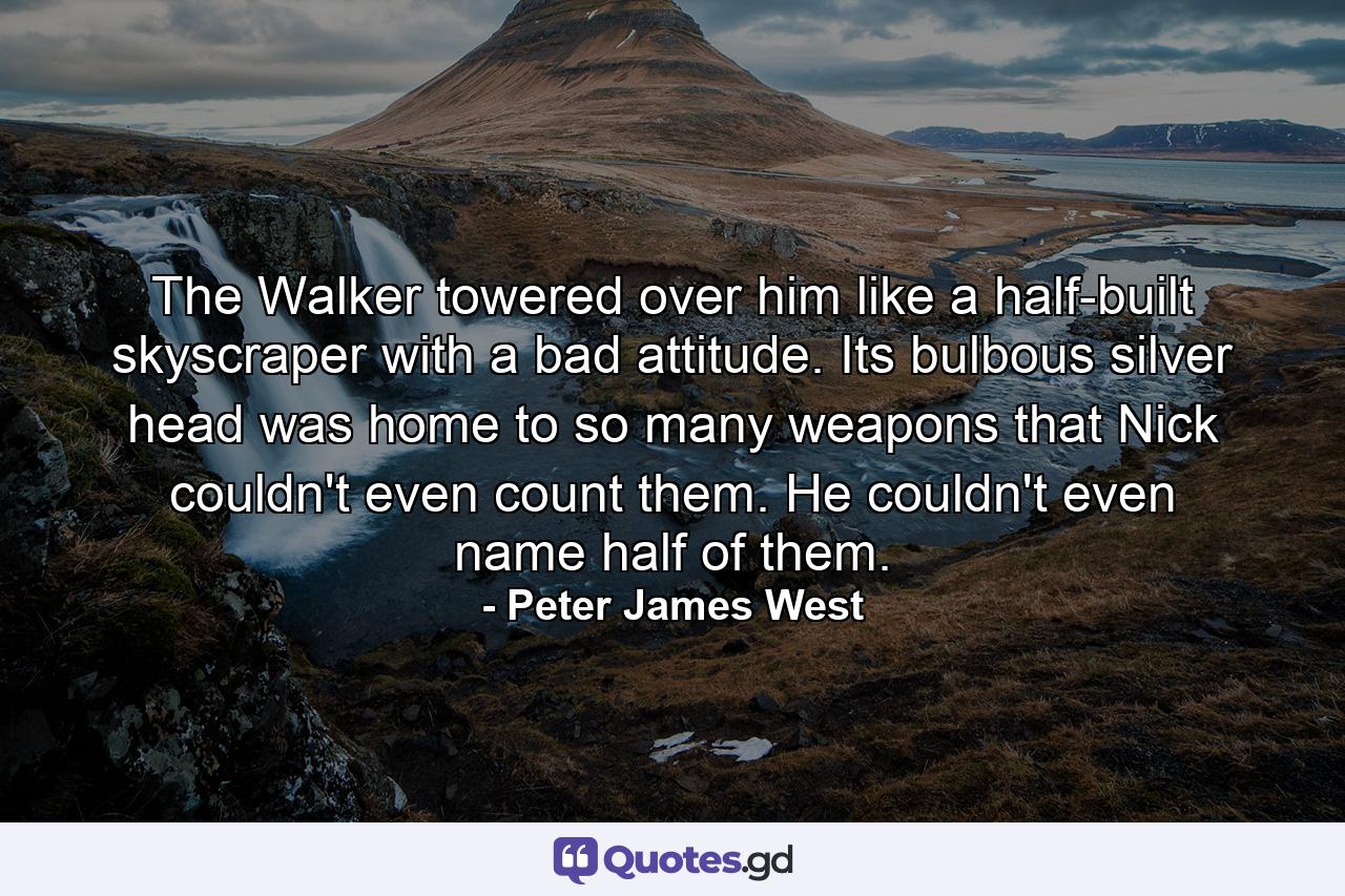 The Walker towered over him like a half-built skyscraper with a bad attitude. Its bulbous silver head was home to so many weapons that Nick couldn't even count them. He couldn't even name half of them. - Quote by Peter James West