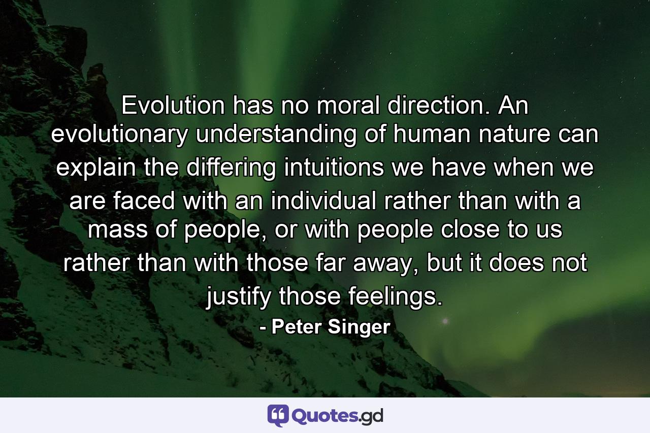 Evolution has no moral direction. An evolutionary understanding of human nature can explain the differing intuitions we have when we are faced with an individual rather than with a mass of people, or with people close to us rather than with those far away, but it does not justify those feelings. - Quote by Peter Singer