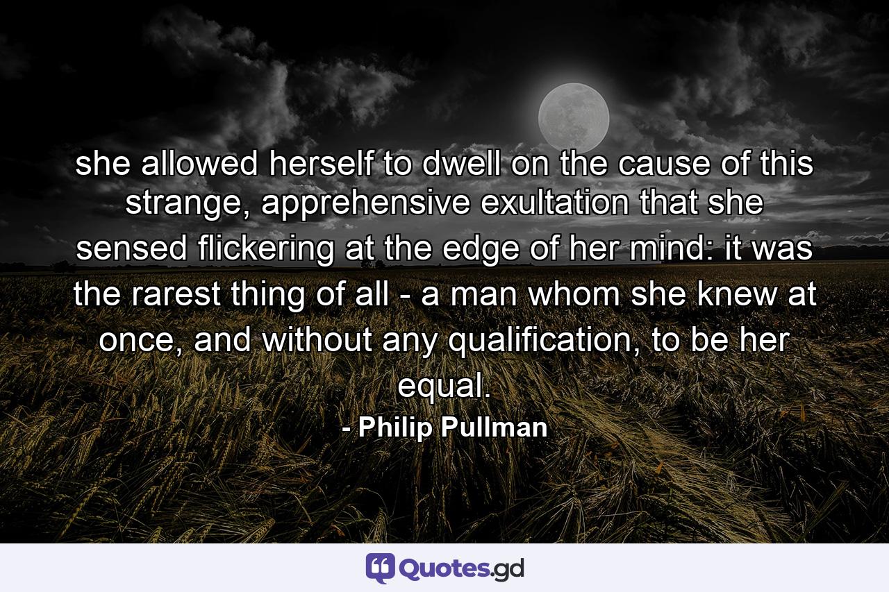 she allowed herself to dwell on the cause of this strange, apprehensive exultation that she sensed flickering at the edge of her mind: it was the rarest thing of all - a man whom she knew at once, and without any qualification, to be her equal. - Quote by Philip Pullman