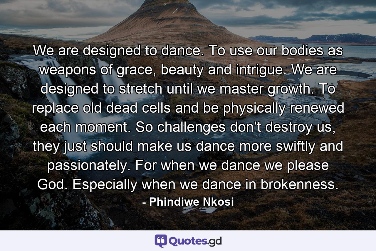 We are designed to dance. To use our bodies as weapons of grace, beauty and intrigue. We are designed to stretch until we master growth. To replace old dead cells and be physically renewed each moment. So challenges don’t destroy us, they just should make us dance more swiftly and passionately. For when we dance we please God. Especially when we dance in brokenness. - Quote by Phindiwe Nkosi