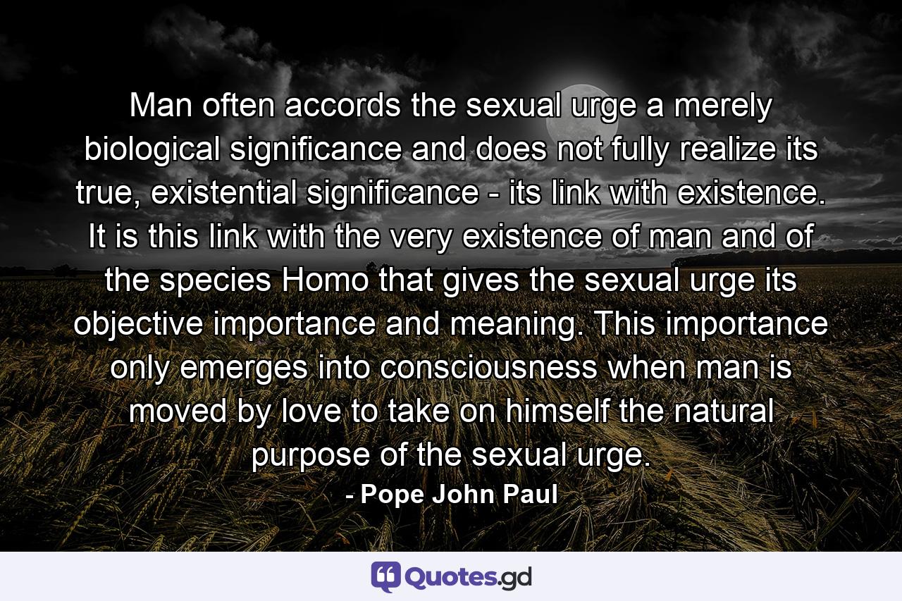 Man often accords the sexual urge a merely biological significance and does not fully realize its true, existential significance - its link with existence. It is this link with the very existence of man and of the species Homo that gives the sexual urge its objective importance and meaning. This importance only emerges into consciousness when man is moved by love to take on himself the natural purpose of the sexual urge. - Quote by Pope John Paul