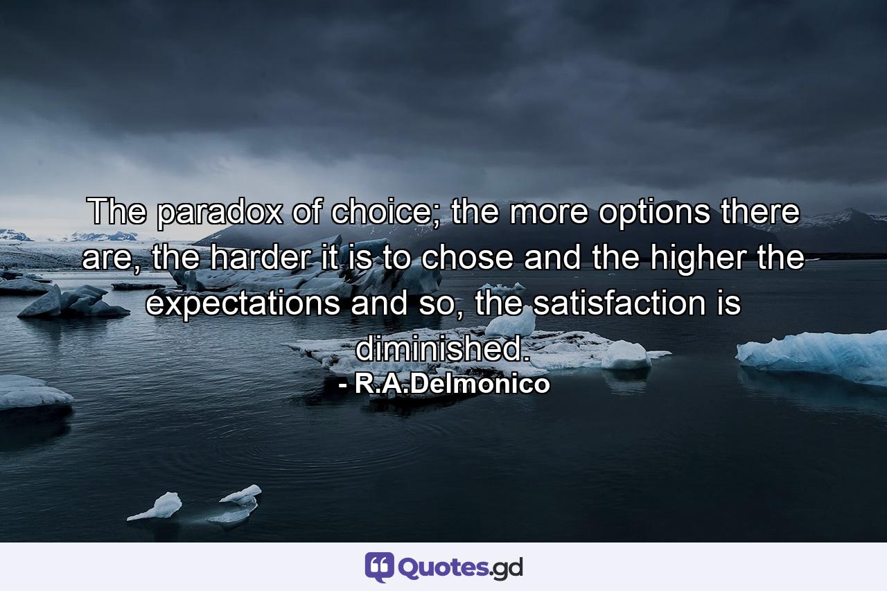 The paradox of choice; the more options there are, the harder it is to chose and the higher the expectations and so, the satisfaction is diminished. - Quote by R.A.Delmonico