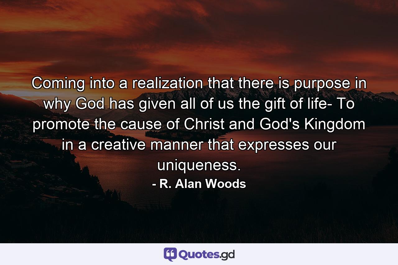 Coming into a realization that there is purpose in why God has given all of us the gift of life- To promote the cause of Christ and God's Kingdom in a creative manner that expresses our uniqueness. - Quote by R. Alan Woods