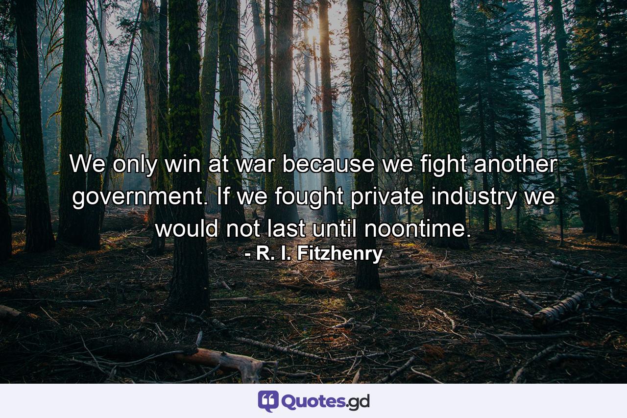 We only win at war because we fight another government. If we fought private industry we would not last until noontime. - Quote by R. I. Fitzhenry