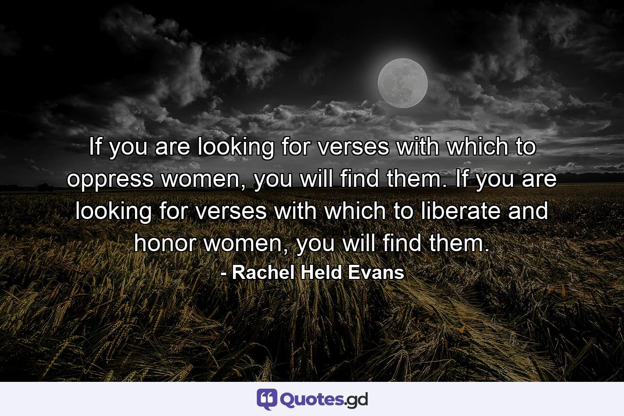 If you are looking for verses with which to oppress women, you will find them. If you are looking for verses with which to liberate and honor women, you will find them. - Quote by Rachel Held Evans