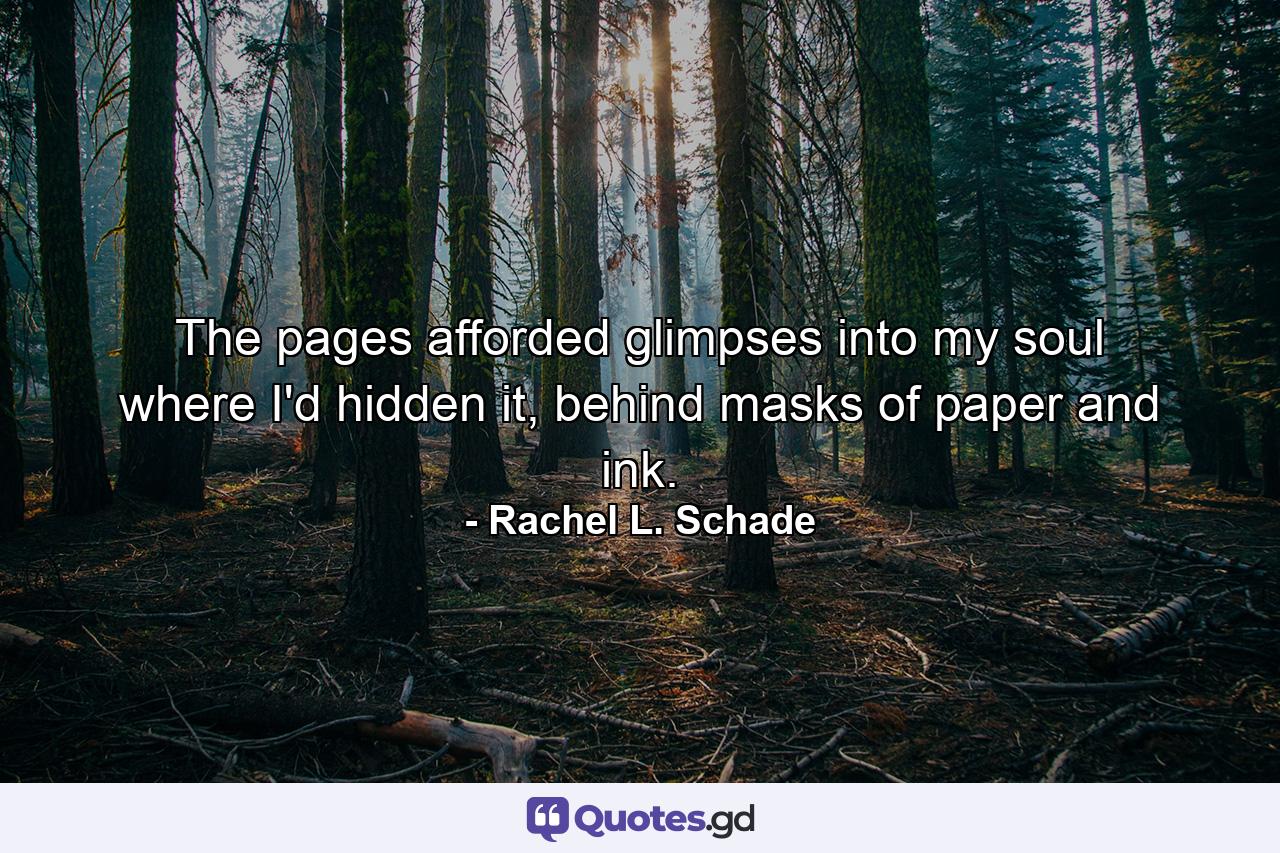 The pages afforded glimpses into my soul where I'd hidden it, behind masks of paper and ink. - Quote by Rachel L. Schade