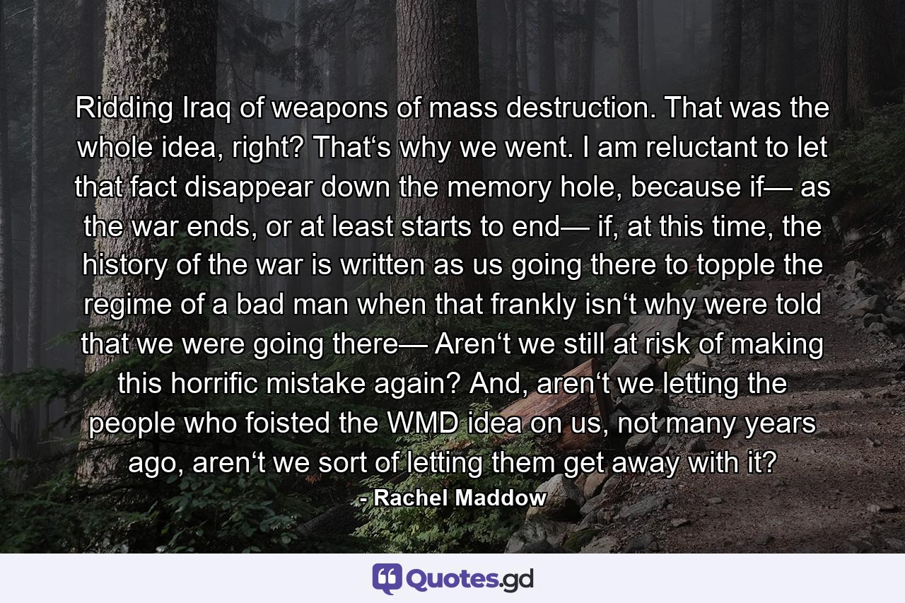Ridding Iraq of weapons of mass destruction. That was the whole idea, right? That‘s why we went. I am reluctant to let that fact disappear down the memory hole, because if— as the war ends, or at least starts to end— if, at this time, the history of the war is written as us going there to topple the regime of a bad man when that frankly isn‘t why were told that we were going there— Aren‘t we still at risk of making this horrific mistake again? And, aren‘t we letting the people who foisted the WMD idea on us, not many years ago, aren‘t we sort of letting them get away with it? - Quote by Rachel Maddow