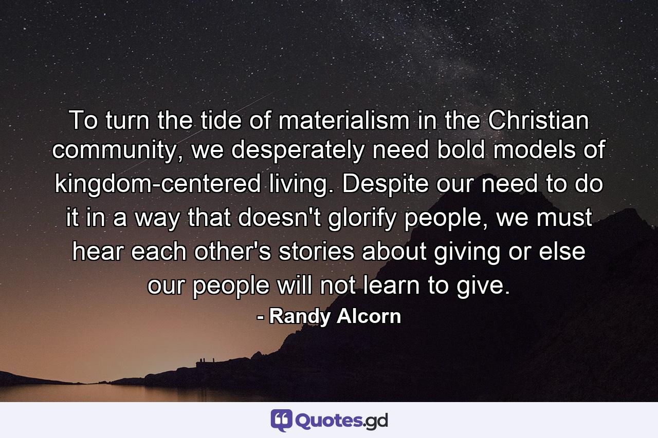 To turn the tide of materialism in the Christian community, we desperately need bold models of kingdom-centered living. Despite our need to do it in a way that doesn't glorify people, we must hear each other's stories about giving or else our people will not learn to give. - Quote by Randy Alcorn