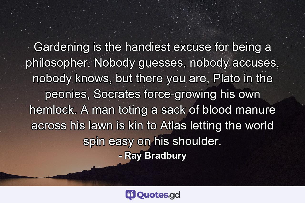 Gardening is the handiest excuse for being a philosopher. Nobody guesses, nobody accuses, nobody knows, but there you are, Plato in the peonies, Socrates force-growing his own hemlock. A man toting a sack of blood manure across his lawn is kin to Atlas letting the world spin easy on his shoulder. - Quote by Ray Bradbury