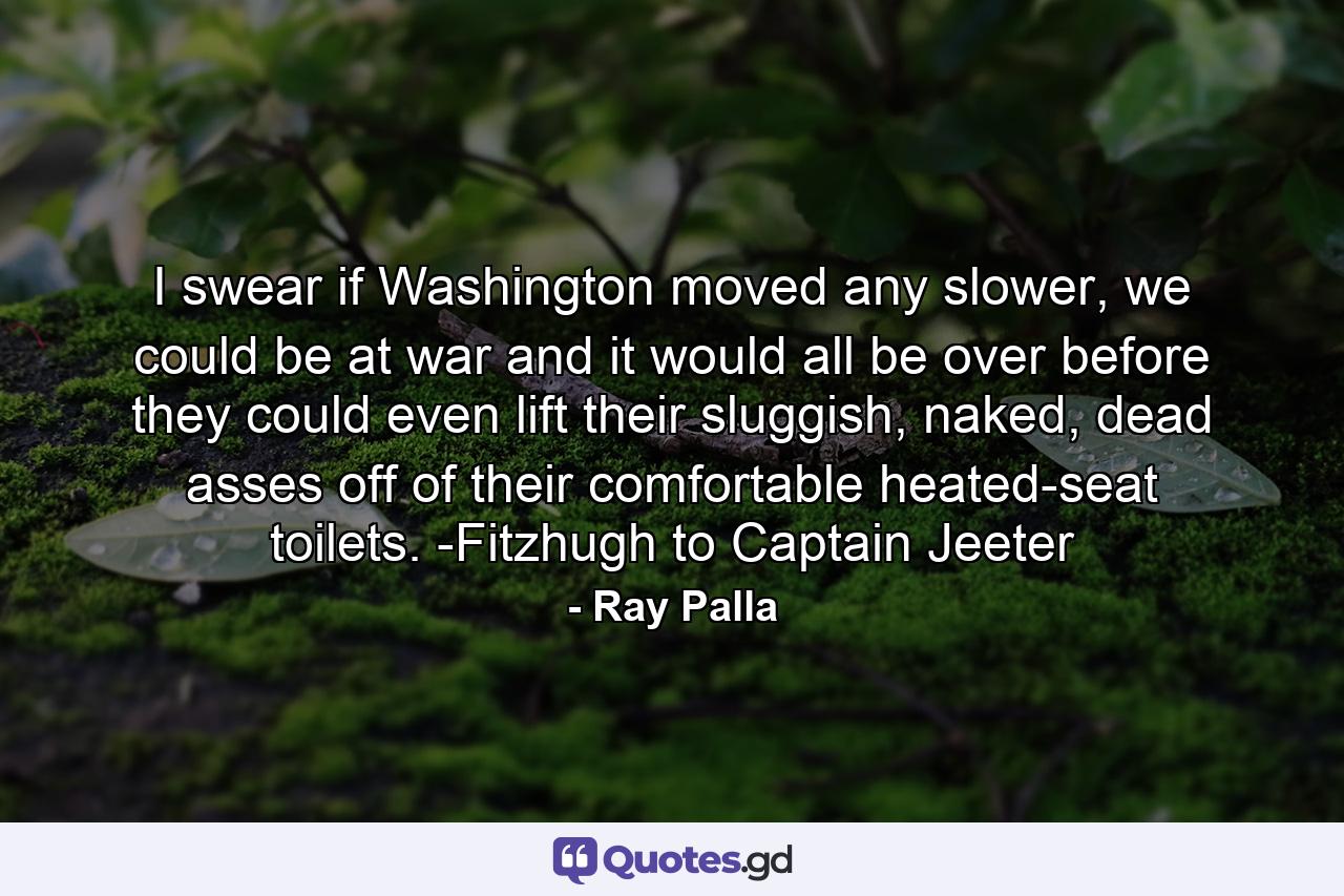 I swear if Washington moved any slower, we could be at war and it would all be over before they could even lift their sluggish, naked, dead asses off of their comfortable heated-seat toilets. -Fitzhugh to Captain Jeeter - Quote by Ray Palla