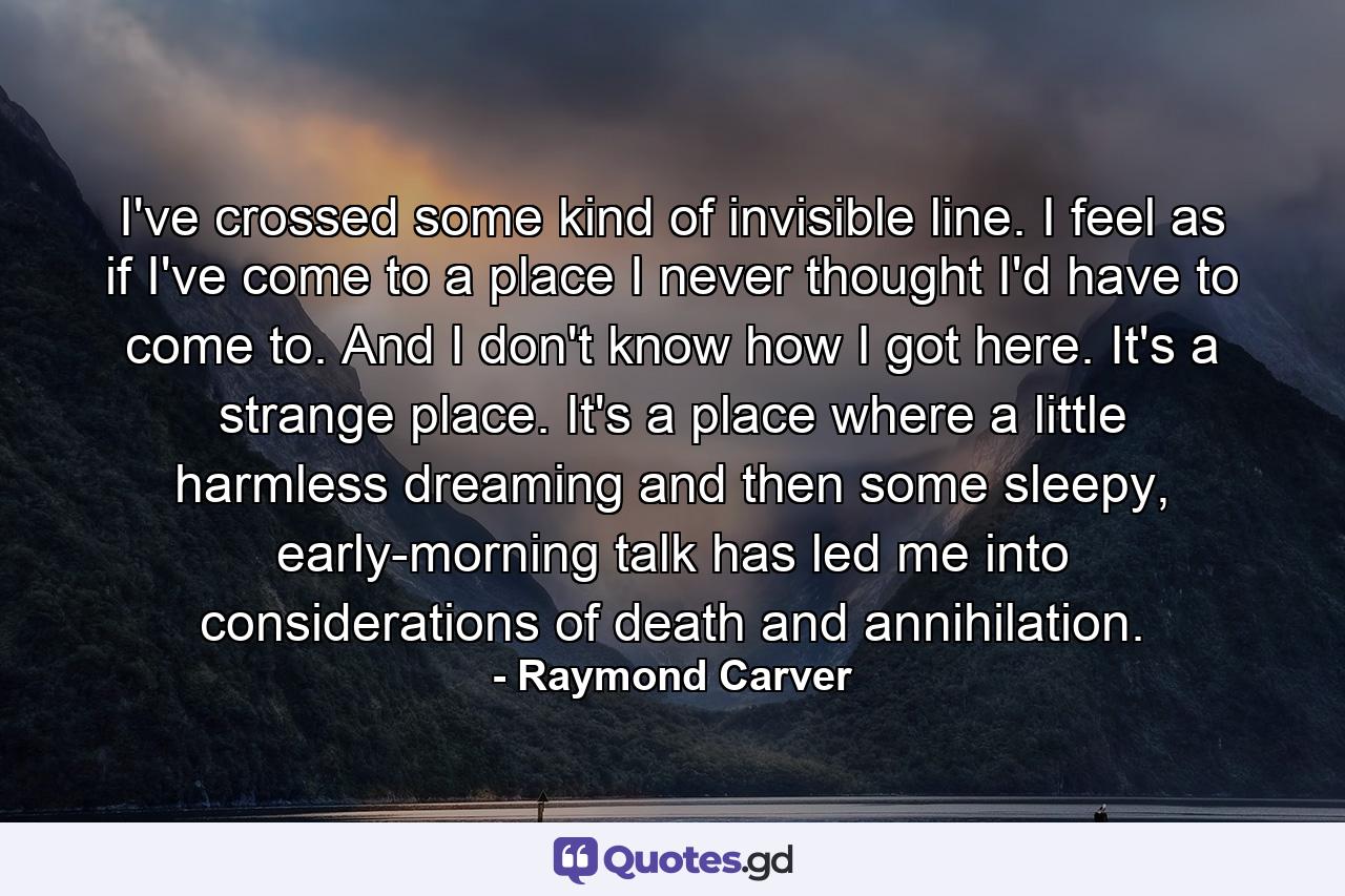 I've crossed some kind of invisible line. I feel as if I've come to a place I never thought I'd have to come to. And I don't know how I got here. It's a strange place. It's a place where a little harmless dreaming and then some sleepy, early-morning talk has led me into considerations of death and annihilation. - Quote by Raymond Carver