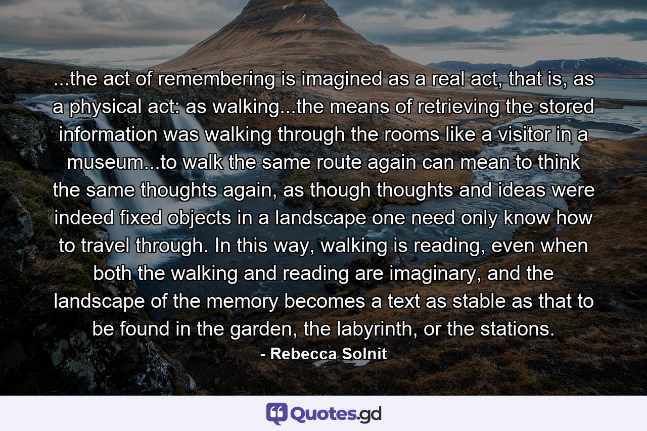 ...the act of remembering is imagined as a real act, that is, as a physical act: as walking...the means of retrieving the stored information was walking through the rooms like a visitor in a museum...to walk the same route again can mean to think the same thoughts again, as though thoughts and ideas were indeed fixed objects in a landscape one need only know how to travel through. In this way, walking is reading, even when both the walking and reading are imaginary, and the landscape of the memory becomes a text as stable as that to be found in the garden, the labyrinth, or the stations. - Quote by Rebecca Solnit