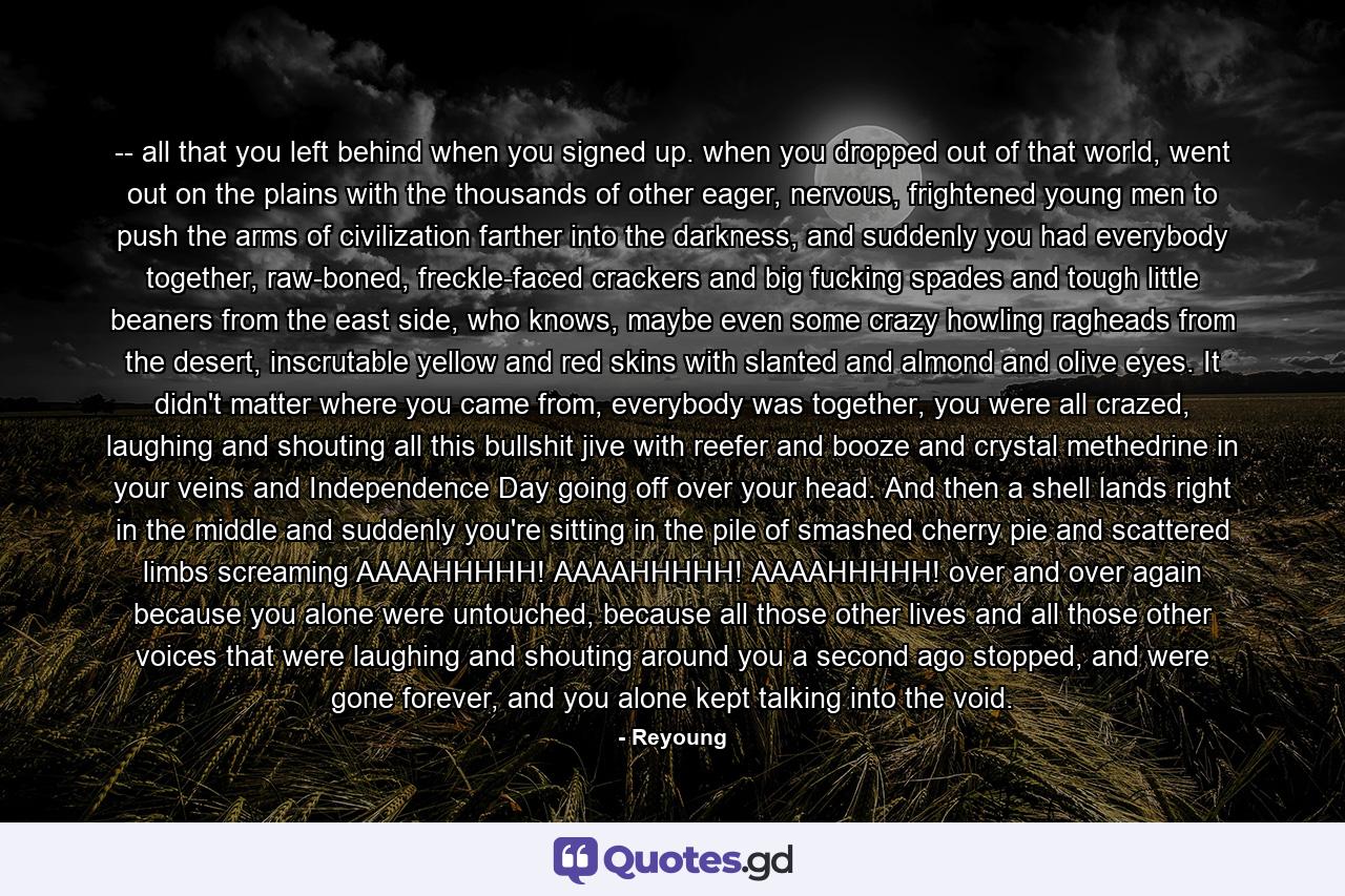 -- all that you left behind when you signed up. when you dropped out of that world, went out on the plains with the thousands of other eager, nervous, frightened young men to push the arms of civilization farther into the darkness, and suddenly you had everybody together, raw-boned, freckle-faced crackers and big fucking spades and tough little beaners from the east side, who knows, maybe even some crazy howling ragheads from the desert, inscrutable yellow and red skins with slanted and almond and olive eyes. It didn't matter where you came from, everybody was together, you were all crazed, laughing and shouting all this bullshit jive with reefer and booze and crystal methedrine in your veins and Independence Day going off over your head. And then a shell lands right in the middle and suddenly you're sitting in the pile of smashed cherry pie and scattered limbs screaming AAAAHHHHH! AAAAHHHHH! AAAAHHHHH! over and over again because you alone were untouched, because all those other lives and all those other voices that were laughing and shouting around you a second ago stopped, and were gone forever, and you alone kept talking into the void. - Quote by Reyoung