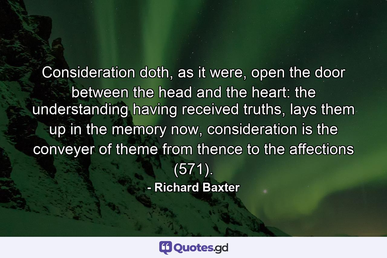 Consideration doth, as it were, open the door between the head and the heart: the understanding having received truths, lays them up in the memory now, consideration is the conveyer of theme from thence to the affections (571). - Quote by Richard Baxter