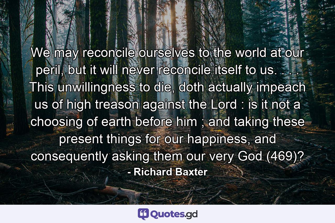 We may reconcile ourselves to the world at our peril, but it will never reconcile itself to us. . . . This unwillingness to die, doth actually impeach us of high treason against the Lord : is it not a choosing of earth before him ; and taking these present things for our happiness, and consequently asking them our very God (469)? - Quote by Richard Baxter